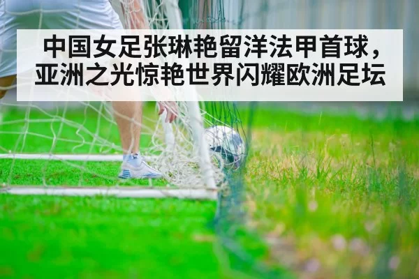 中国女足张琳艳留洋法甲首球，亚洲之光惊艳世界闪耀欧洲足坛
