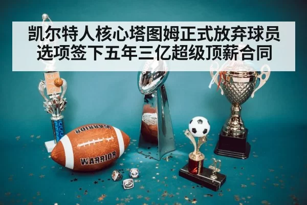 凯尔特人核心塔图姆正式放弃球员选项签下五年三亿超级顶薪合同