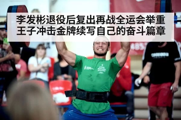 李发彬退役后复出再战全运会举重王子冲击金牌续写自己的奋斗篇章