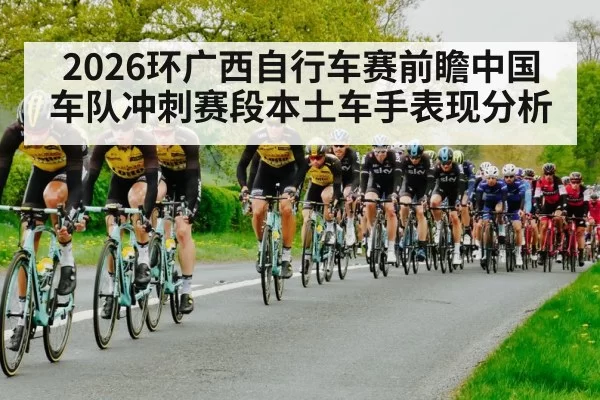 2026环广西自行车赛前瞻中国车队冲刺赛段本土车手表现分析